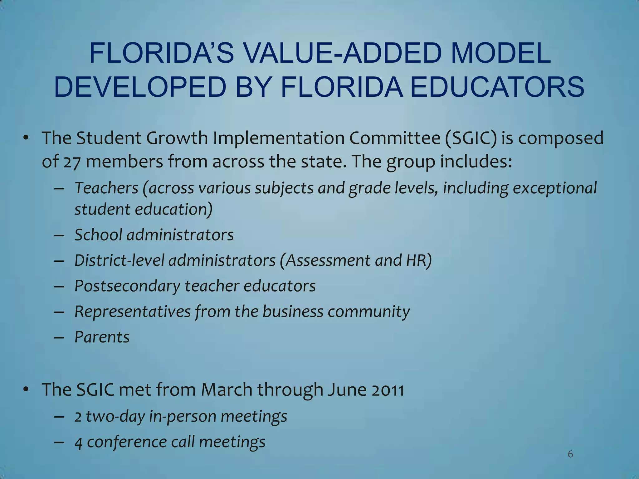FLORIDA’S VALUE-ADDED MODEL
   DEVELOPED BY FLORIDA EDUCATORS
• The Student Growth Implementation Committee (SGIC) is composed
  of 27 members from across the state. The group includes:
   – Teachers (across various subjects and grade levels, including exceptional
     student education)
   – School administrators
   – District-level administrators (Assessment and HR)
   – Postsecondary teacher educators
   – Representatives from the business community
   – Parents

• The SGIC met from March through June 2011
   – 2 two-day in-person meetings
   – 4 conference call meetings
                                                                         6
 