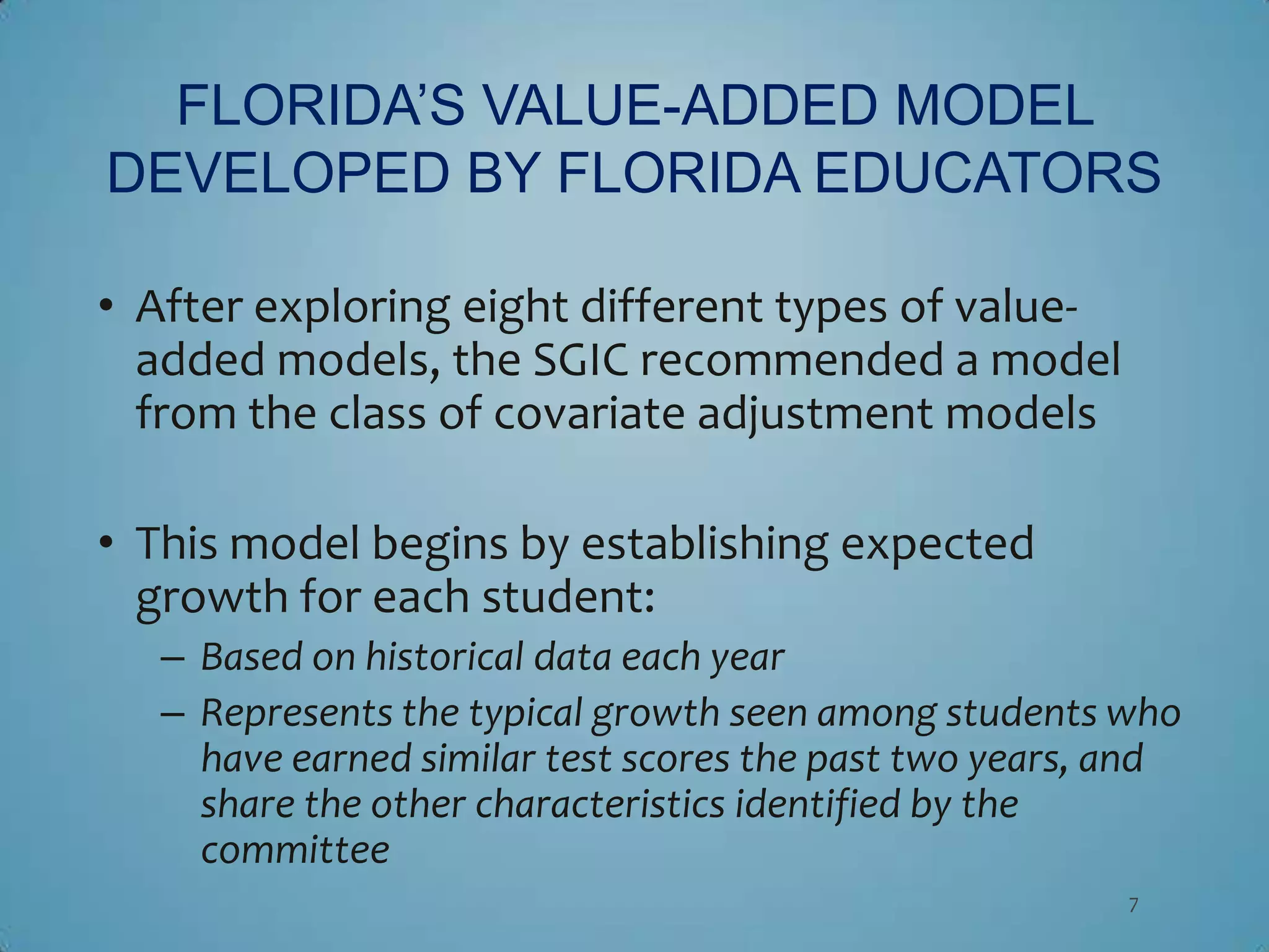 FLORIDA’S VALUE-ADDED MODEL
DEVELOPED BY FLORIDA EDUCATORS

• After exploring eight different types of value-
  added models, the SGIC recommended a model
  from the class of covariate adjustment models

• This model begins by establishing expected
  growth for each student:
   – Based on historical data each year
   – Represents the typical growth seen among students who
     have earned similar test scores the past two years, and
     share the other characteristics identified by the
     committee
                                                         7
 