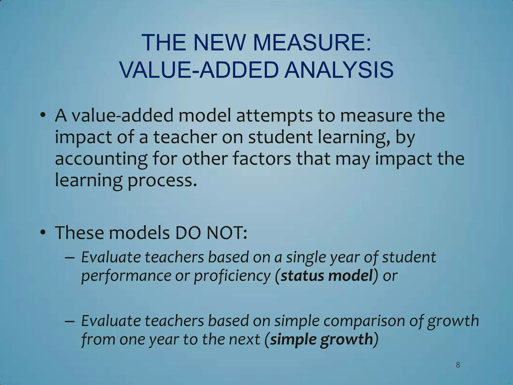 THE NEW MEASURE:
          VALUE-ADDED ANALYSIS
• A value-added model attempts to measure the
  impact of a teacher on student learning, by
  accounting for other factors that may impact the
  learning process.

• These models DO NOT:
   – Evaluate teachers based on a single year of student
     performance or proficiency (status model) or

   – Evaluate teachers based on simple comparison of growth
     from one year to the next (simple growth)
                                                           8
 