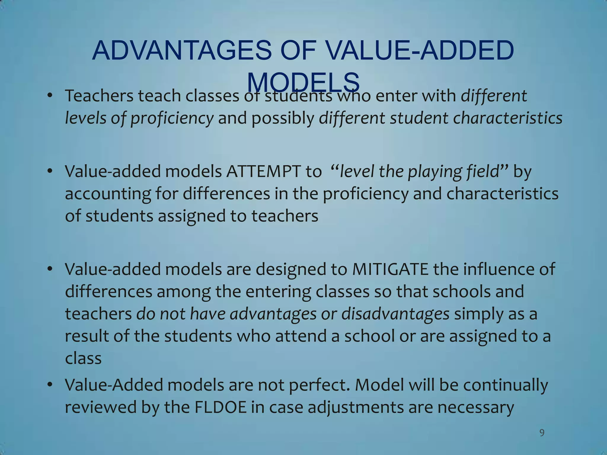 ADVANTAGES OF VALUE-ADDED
•
                           MODELS
    Teachers teach classes of students who enter with different
    levels of proficiency and possibly different student characteristics

• Value-added models ATTEMPT to “level the playing field” by
  accounting for differences in the proficiency and characteristics
  of students assigned to teachers

• Value-added models are designed to MITIGATE the influence of
  differences among the entering classes so that schools and
  teachers do not have advantages or disadvantages simply as a
  result of the students who attend a school or are assigned to a
  class
• Value-Added models are not perfect. Model will be continually
  reviewed by the FLDOE in case adjustments are necessary
                                                                    9
 