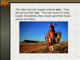 The Utes had rich copper-colored  skin .  They did not cut their  hair .  The men wore it in long braids. Sometimes they would paint their faces yellow and black. 