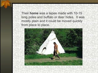 Their  home  was a tepee made with 10-15 long poles and buffalo or deer hides.  It was mostly plain and it could be moved quickly from place to place. 