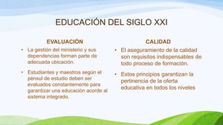 EDUCACIÓN DEL SIGLO XXI
EVALUACIÓN

CALIDAD

• La gestión del ministerio y sus
dependencias forman parte de
adecuada ubicación.

• El aseguramiento de la calidad
son requisitos indispensables de
todo proceso de formación.

• Estudiantes y maestros según el
pénsul de estudio deben ser
evaluados constantemente para
garantizar una educación acorde al
sistema integrado.

• Estos principios garantizan la
pertinencia de la oferta
educativa en todos los niveles

 