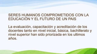 SERES HUMANOS COMPROMETIDOS CON LA
EDUCACIÓN Y EL FUTURO DE UN PAIS
La evaluación, capacitación y acreditación de los
docentes tanto en nivel inicial, básica, bachillerato y
nivel superior han sido priorizada en los ultimos
años.

 
