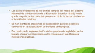• Los datos reveladores de los últimos tiempos por medio del Sistema
Nacional de la Información de la Educación Superior (SIME) revela
que la mayoria de los docentes poseen un título de tercer nivel en las
universidades publicas.
• Se han planteado programas de capacitación para los docentes
centrados en la actualización de modelos pedagógicos.
• Por medio de la implementación de las pruebas de legibilidad se ha
logrado otorgar nombramientos a los maestros en las diferentes
instituciones públicas.

 