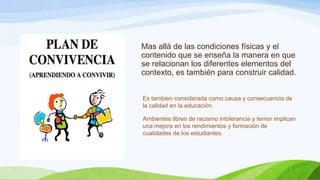 Mas allá de las condiciones físicas y el
contenido que se enseña la manera en que
se relacionan los diferentes elementos del
contexto, es también para construir calidad.
Es tambien considerada como causa y consecuencia de
la calidad en la educación.
Ambientes libres de racismo intolerancia y temor implican
una mejora en los rendimientos y formación de
cualidades de los estudiantes.

 