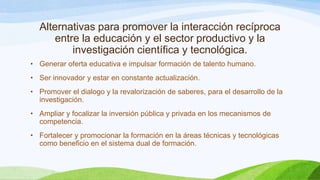 Alternativas para promover la interacción recíproca
entre la educación y el sector productivo y la
investigación científica y tecnológica.
• Generar oferta educativa e impulsar formación de talento humano.
• Ser innovador y estar en constante actualización.
• Promover el dialogo y la revalorización de saberes, para el desarrollo de la
investigación.
• Ampliar y focalizar la inversión pública y privada en los mecanismos de
competencia.
• Fortalecer y promocionar la formación en la áreas técnicas y tecnológicas
como beneficio en el sistema dual de formación.

 