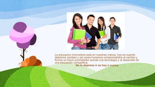 La educacion innovadora esta en nuestras manos, hoy es cuando
debemos cambiar y ser seres humanos comprometidos al cambio y
formar un futuro prometedor acorde a la tecnología y al desarrollo de
una educación competitiva.
No lo dejemos ir es hoy o nunca.

 