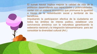 El sumak kausai implica mejorar la calidad de vida de la
poblacion desarrollando sus capacidades y potencialidades;
contar con un sistema económico que promueva la igualdad
a traves de la redistribución social y territorial de los
beneficios.
Impulsando la participacion efectiva de la ciudadania en
todos los ámbitos de interes publico, establecer una
convivencia armónica con la naturaleza garantizando la
soberania nacional y la integración latinoamericana para así
consolidar la diversidad cultural (Art.)

 