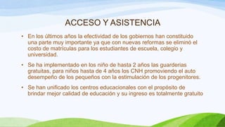 ACCESO Y ASISTENCIA
• En los últimos años la efectividad de los gobiernos han constituido
una parte muy importante ya que con nuevas reformas se eliminó el
costo de matrículas para los estudiantes de escuela, colegio y
universidad.
• Se ha implementado en los niño de hasta 2 años las guarderias
gratuitas, para niños hasta de 4 años los CNH promoviendo el auto
desempeño de los pequeños con la estimulación de los progenitores.
• Se han unificado los centros educacionales con el propósito de
brindar mejor calidad de educación y su ingreso es totalmente gratuito

 
