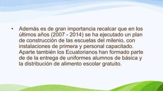 •

Además es de gran importancia recalcar que en los
últimos años (2007 - 2014) se ha ejecutado un plan
de construcción de las escuelas del milenio, con
instalaciones de primera y personal capacitado.
Aparte también los Ecuatorianos han formado parte
de de la entrega de uniformes alumnos de básica y
la distribución de alimento escolar gratuito.

 