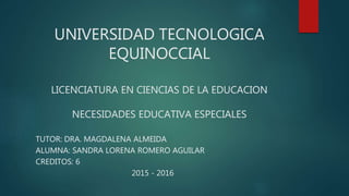 UNIVERSIDAD TECNOLOGICA
EQUINOCCIAL
LICENCIATURA EN CIENCIAS DE LA EDUCACION
NECESIDADES EDUCATIVA ESPECIALES
TUTOR: DRA. MAGDALENA ALMEIDA
ALUMNA: SANDRA LORENA ROMERO AGUILAR
CREDITOS: 6
2015 - 2016
 