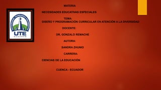MATERIA
NECESIDADES EDUCATIVAS ESPECIALES
TEMA:
DISEÑO Y PROGRAMACIÓN CURRICULAR EN ATENCIÓN A LA DIVERSIDAD
DOCENTE:
DR. GONZALO REMACHE
AUTORA:
SANDRA ZHUNIO
CARRERA:
CIENCIAS DE LA EDUCACIÓN
CUENCA - ECUADOR
 