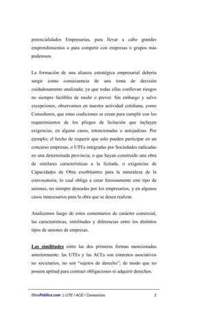 potencialidades Empresarias, para llevar a cabo grandes
emprendimientos o para competir con empresas o grupos más
poderosos.
La formación de una alianza estratégica empresarial debería
surgir como consecuencia de una toma de decisión
cuidadosamente analizada; ya que todas ellas conllevan riesgos
no siempre factibles de medir o prever. Sin embargo y salvo
excepciones, observamos en nuestra actividad cotidiana, como
Consultores, que estas coaliciones se crean para cumplir con los
requerimientos de los pliegos de licitación que incluyen
exigencias, en alguno casos, intencionadas o antojadizas. Por
ejemplo; el hecho de requerir que solo pueden participar en un
concurso empresas, o UTEs integradas por Sociedades radicadas
en una determinada provincia, o que hayan construido una obra
de similares características a la licitada, o exigencias de
Capacidades de Obra exorbitantes para la naturaleza de la
convocatoria; lo cual obliga a crear forzosamente este tipo de
uniones, no siempre deseadas por los empresarios, y en algunos
casos innecesarios para la obra que se desea realizar.
Analicemos luego de estos comentarios de carácter comercial,
las características, similitudes y diferencias entre los distintos
tipos de uniones de empresas.
Las similitudes entre las dos primeras formas mencionadas
anteriormente: las UTEs y las ACEs son contratos asociativos
no societarios, no son “sujetos de derecho”; de modo que no
poseen aptitud para contraer obligaciones ni adquirir derechos.
ObraPública.com :: UTE / ACE / Consorcios. 2
 