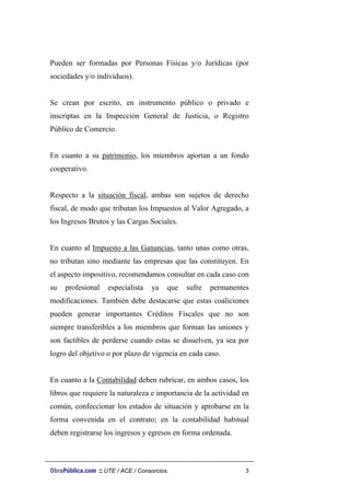 Pueden ser formadas por Personas Físicas y/o Jurídicas (por
sociedades y/o individuos).
Se crean por escrito, en instrumento público o privado e
inscriptas en la Inspección General de Justicia, o Registro
Público de Comercio.
En cuanto a su patrimonio, los miembros aportan a un fondo
cooperativo.
Respecto a la situación fiscal, ambas son sujetos de derecho
fiscal, de modo que tributan los Impuestos al Valor Agregado, a
los Ingresos Brutos y las Cargas Sociales.
En cuanto al Impuesto a las Ganancias, tanto unas como otras,
no tributan sino mediante las empresas que las constituyen. En
el aspecto impositivo, recomendamos consultar en cada caso con
su profesional especialista ya que sufre permanentes
modificaciones. También debe destacarse que estas coaliciones
pueden generar importantes Créditos Fiscales que no son
siempre transferibles a los miembros que forman las uniones y
son factibles de perderse cuando estas se disuelven, ya sea por
logro del objetivo o por plazo de vigencia en cada caso.
En cuanto a la Contabilidad deben rubricar, en ambos casos, los
libros que requiere la naturaleza e importancia de la actividad en
común, confeccionar los estados de situación y aprobarse en la
forma convenida en el contrato; en la contabilidad habitual
deben registrarse los ingresos y egresos en forma ordenada.
ObraPública.com :: UTE / ACE / Consorcios. 3
 
