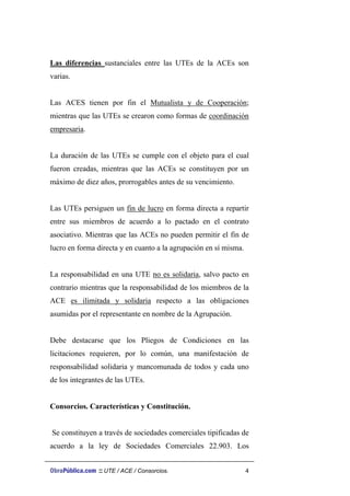 Las diferencias sustanciales entre las UTEs de la ACEs son
varias.
Las ACES tienen por fin el Mutualista y de Cooperación;
mientras que las UTEs se crearon como formas de coordinación
empresaria.
La duración de las UTEs se cumple con el objeto para el cual
fueron creadas, mientras que las ACEs se constituyen por un
máximo de diez años, prorrogables antes de su vencimiento.
Las UTEs persiguen un fin de lucro en forma directa a repartir
entre sus miembros de acuerdo a lo pactado en el contrato
asociativo. Mientras que las ACEs no pueden permitir el fin de
lucro en forma directa y en cuanto a la agrupación en sí misma.
La responsabilidad en una UTE no es solidaria, salvo pacto en
contrario mientras que la responsabilidad de los miembros de la
ACE es ilimitada y solidaria respecto a las obligaciones
asumidas por el representante en nombre de la Agrupación.
Debe destacarse que los Pliegos de Condiciones en las
licitaciones requieren, por lo común, una manifestación de
responsabilidad solidaria y mancomunada de todos y cada uno
de los integrantes de las UTEs.
Consorcios. Características y Constitución.
Se constituyen a través de sociedades comerciales tipificadas de
acuerdo a la ley de Sociedades Comerciales 22.903. Los
ObraPública.com :: UTE / ACE / Consorcios. 4
 