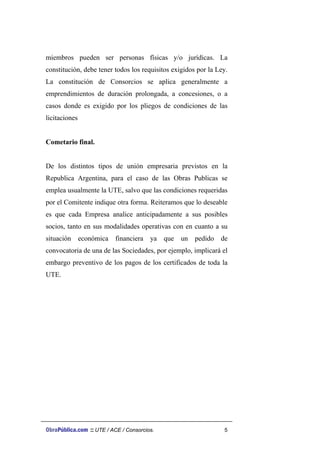 miembros pueden ser personas físicas y/o jurídicas. La
constitución, debe tener todos los requisitos exigidos por la Ley.
La constitución de Consorcios se aplica generalmente a
emprendimientos de duración prolongada, a concesiones, o a
casos donde es exigido por los pliegos de condiciones de las
licitaciones
Cometario final.
De los distintos tipos de unión empresaria previstos en la
Republica Argentina, para el caso de las Obras Publicas se
emplea usualmente la UTE, salvo que las condiciones requeridas
por el Comitente indique otra forma. Reiteramos que lo deseable
es que cada Empresa analice anticipadamente a sus posibles
socios, tanto en sus modalidades operativas con en cuanto a su
situación económica financiera ya que un pedido de
convocatoria de una de las Sociedades, por ejemplo, implicará el
embargo preventivo de los pagos de los certificados de toda la
UTE.
ObraPública.com :: UTE / ACE / Consorcios. 5
 