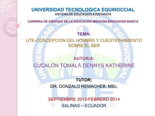 UNIVERSIDAD TECNOLOGICA EQUINOCCIAL
SISTEMA DE EDUCACION A DISTANCIA
CARRERA DE CIENCIAS DE LA EDUCACION MENCION EDUCACION BASICA

TEMA:
UTE-CONCEPCION DEL HOMBRE Y CUESTIONAMIENTO
SOBRE EL SER
AUTOR/A:

CUCALÓN TOMALÁ DENNYS KATHERINE
TUTOR:
DR. GONZALO REMACHEB. MSc.

SEPTIEMBRE 2013-FEBRERO 2014
SALINAS – ECUADOR

 