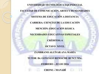 UNIVERSIDAD TECNOLÓGICA EQUINOCCIAL
FACULTAD DE COMUNICACIÓN, ARTES Y HUMANIDADES
SISTEMA DE EDUCACIÓN A DISTANCIA
CARRERA: CIENCIAS DE LA EDUCACIÓN
MENCIÓN: EDUCACIÓN BÁSICA
NECESIDADES EDUCATIVAS ESPECIALES
CRÉDITOS: 6
OCTAVO NIVEL
ZAMBRANO ALCÍVAR ANA MARÍA
TUTOR: Dr. GONZALO REMACHE BUNCI MSc.
FEBRERO – JULIO 2016
CHONE – MANABÍ
 