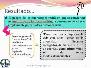 Resultado…
El peligro de los estereotipos reside en que se convierten
  en sustitutos de la observación, la persona se deja llevar
  simplemente por sus ideas preconcebidas.


                                         “Para qué nos complican la
     Forma de pensar de
     “una profesora” de                  vida con estas cosas de la
     estudiantes                         diversidad.           Estamos
     pertenecientes a un                 recargados de trabajo y, a fin
     sector         muy                  de cuentas, estos niños van a
     deprivado                           ser,         de          todos
     socioculturalmente.
                                         modos, delincuentes”.


                  Universidad Tecnológica Equinoccial                     10
 