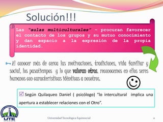 Solución!!!
     Las “aulas multiculturales” – procuran favorecer
     el contacto de los grupos y su mutuo conocimiento
     y dan espacio a la expresión de la propia
     identidad.


Al conocer más de cerca las motivaciones, tradiciones, vida familiar y
  social, los pasatiempos y lo que valoran otros, reconocemos en ellos seres
  humanos con características idénticas a nosotros.

       Según Quilaqueo Daniel ( psicólogo) “lo intercultural implica una
      apertura a establecer relaciones con el Otro”.


                      Universidad Tecnológica Equinoccial                      11
 