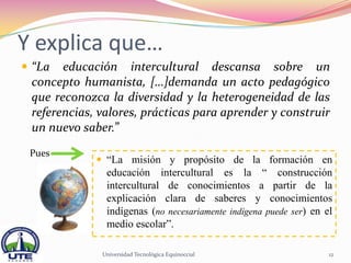 Y explica que…
 “La  educación intercultural descansa sobre un
 concepto humanista, […]demanda un acto pedagógico
 que reconozca la diversidad y la heterogeneidad de las
 referencias, valores, prácticas para aprender y construir
 un nuevo saber.”
 Pues
              “La misión y propósito de la formación en
               educación intercultural es la “ construcción
               intercultural de conocimientos a partir de la
               explicación clara de saberes y conocimientos
               indígenas (no necesariamente indígena puede ser) en el
               medio escolar”.

              Universidad Tecnológica Equinoccial                   12
 