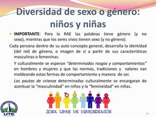 Diversidad de sexo o género:
           niños y niñas
 IMPORTANTE: Para la RAE las palabras tiene género (y no
  sexo), mientras que los seres vivos tienen sexo (y no género).
Cada persona dentro de su auto concepto general, desarrolla la identidad
  (del rol) de género, o imagen de sí a partir de sus características
  masculinas o femeninas.
- Y culturalmente se esperan “determinados rasgos y comportamientos”
  en hombres y mujeres y que las normas, tradiciones y valores van
  moldeando estas formas de comportamiento y manera de ser.
- Las pautas de crianza determinadas culturalmente se encargaran de
  acentuar la “masculinidad” en niños y la “femineidad” en niñas.




                  Universidad Tecnológica Equinoccial                  13
 