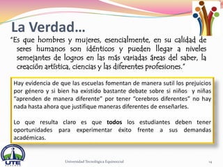 La Verdad…
“Es que hombres y mujeres, esencialmente, en su calidad de
  seres humanos son idénticos y pueden llegar a niveles
  semejantes de logros en las más variadas áreas del saber, la
  creación artística, ciencias y las diferentes profesiones.”

 Hay evidencia de que las escuelas fomentan de manera sutil los prejuicios
 por género y si bien ha existido bastante debate sobre si niños y niñas
 “aprenden de manera diferente” por tener “cerebros diferentes” no hay
 nada hasta ahora que justifique maneras diferentes de enseñarles.

 Lo que resulta claro es que todos los estudiantes deben tener
 oportunidades para experimentar éxito frente a sus demandas
 académicas.


                   Universidad Tecnológica Equinoccial                   14
 