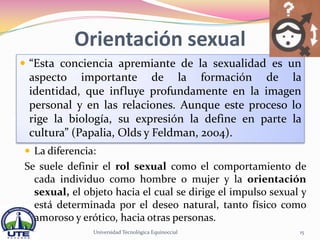 Orientación sexual
 “Esta conciencia apremiante de la sexualidad es un
 aspecto importante de la formación de la
 identidad, que influye profundamente en la imagen
 personal y en las relaciones. Aunque este proceso lo
 rige la biología, su expresión la define en parte la
 cultura” (Papalia, Olds y Feldman, 2004).
 La diferencia:
Se suele definir el rol sexual como el comportamiento de
  cada individuo como hombre o mujer y la orientación
  sexual, el objeto hacia el cual se dirige el impulso sexual y
  está determinada por el deseo natural, tanto físico como
  amoroso y erótico, hacia otras personas.
               Universidad Tecnológica Equinoccial           15
 