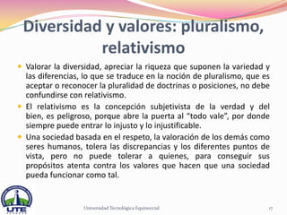 Diversidad y valores: pluralismo,
           relativismo
 Valorar la diversidad, apreciar la riqueza que suponen la variedad y
  las diferencias, lo que se traduce en la noción de pluralismo, que es
  aceptar o reconocer la pluralidad de doctrinas o posiciones, no debe
  confundirse con relativismo.
 El relativismo es la concepción subjetivista de la verdad y del
  bien, es peligroso, porque abre la puerta al “todo vale”, por donde
  siempre puede entrar lo injusto y lo injustificable.
 Una sociedad basada en el respeto, la valoración de los demás como
  seres humanos, tolera las discrepancias y los diferentes puntos de
  vista, pero no puede tolerar a quienes, para conseguir sus
  propósitos atenta contra los valores que hacen que una sociedad
  pueda funcionar como tal.


                  Universidad Tecnológica Equinoccial                 17
 