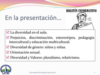 En la presentación…
 La diversidad en el aula.
 Prejuicios, discriminación, estereotipos, pedagogía
 intercultural y educación multicultural.
 Diversidad de género: niños y niñas.
 Orientación sexual.
 Diversidad y Valores: pluralismo, relativismo.


             Universidad Tecnológica Equinoccial    2
 