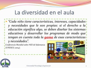 La diversidad en el aula
 “Cada niño tiene características, intereses, capacidades
  y necesidades que le son propias: si el derecho a la
  educación significa algo, se deben diseñar los sistemas
  educativos y desarrollar los programas de modo que
  tengan en cuenta toda la gama de esas características
  y necesidades”.
Conferencia Mundial sobre NEE de Salamanca
(UNESCO, 2004).




                      Universidad Tecnológica Equinoccial    3
 