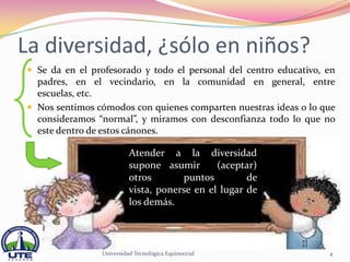 La diversidad, ¿sólo en niños?
 Se da en el profesorado y todo el personal del centro educativo, en
  padres, en el vecindario, en la comunidad en general, entre
  escuelas, etc.
 Nos sentimos cómodos con quienes comparten nuestras ideas o lo que
  consideramos “normal”, y miramos con desconfianza todo lo que no
  este dentro de estos cánones.

                          Atender a la diversidad
                          supone asumir       (aceptar)
                          otros       puntos         de
                          vista, ponerse en el lugar de
                          los demás.



                Universidad Tecnológica Equinoccial                4
 