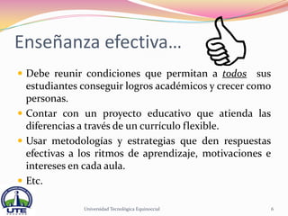 Enseñanza efectiva…
 Debe reunir condiciones que permitan a todos      sus
  estudiantes conseguir logros académicos y crecer como
  personas.
 Contar con un proyecto educativo que atienda las
  diferencias a través de un currículo flexible.
 Usar metodologías y estrategias que den respuestas
  efectivas a los ritmos de aprendizaje, motivaciones e
  intereses en cada aula.
 Etc.

              Universidad Tecnológica Equinoccial          6
 