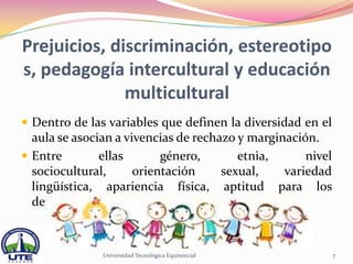 Prejuicios, discriminación, estereotipo
s, pedagogía intercultural y educación
              multicultural
 Dentro de las variables que definen la diversidad en el
  aula se asocian a vivencias de rechazo y marginación.
 Entre        ellas       género,       etnia,      nivel
  sociocultural,      orientación     sexual,    variedad
  lingüística, apariencia física, aptitud para los
  deportes, etc.



               Universidad Tecnológica Equinoccial           7
 