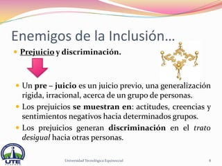 Enemigos de la Inclusión…
 Prejuicio y discriminación.



 Un pre – juicio es un juicio previo, una generalización
  rígida, irracional, acerca de un grupo de personas.
 Los prejuicios se muestran en: actitudes, creencias y
  sentimientos negativos hacia determinados grupos.
 Los prejuicios generan discriminación en el trato
  desigual hacia otras personas.

              Universidad Tecnológica Equinoccial       8
 