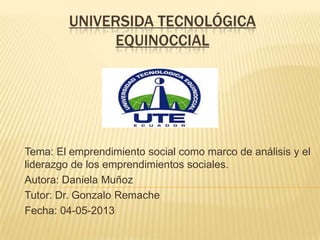 UNIVERSIDA TECNOLÓGICA
EQUINOCCIAL
Tema: El emprendimiento social como marco de análisis y el
liderazgo de los emprendimientos sociales.
Autora: Daniela Muñoz
Tutor: Dr. Gonzalo Remache
Fecha: 04-05-2013
 