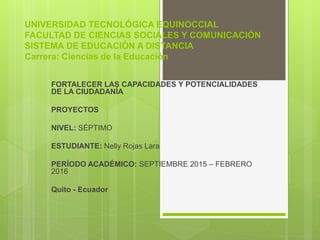 UNIVERSIDAD TECNOLÓGICA EQUINOCCIAL
FACULTAD DE CIENCIAS SOCIALES Y COMUNICACIÓN
SISTEMA DE EDUCACIÓN A DISTANCIA
Carrera: Ciencias de la Educación
FORTALECER LAS CAPACIDADES Y POTENCIALIDADES
DE LA CIUDADANÍA
PROYECTOS
NIVEL: SÉPTIMO
ESTUDIANTE: Nelly Rojas Lara
PERÍODO ACADÉMICO: SEPTIEMBRE 2015 – FEBRERO
2016
Quito - Ecuador
 