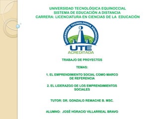 UNIVERSIDAD TECNOLÓGICA EQUINOCCIAL
SISTEMA DE EDUCACIÓN A DISTANCIA
CARRERA: LICENCIATURA EN CIENCIAS DE LA EDUCACIÓN
TRABAJO DE PROYECTOS
TEMAS:
1. EL EMPRENDIMIENTO SOCIAL COMO MARCO
DE REFERENCIA
2. EL LIDERAZGO DE LOS EMPRENDIMIENTOS
SOCIALES
TUTOR: DR. GONZALO REMACHE B. MSC.
ALUMNO: JOSÉ HORACIO VILLARREAL BRAVO
 