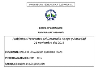 UNIVERSIDAD TECNOLOGICA EQUINOCCIAL
Problemas Frecuentes del Desarrollo Apego y Ansiedad
21 noviembre del 2015
ESTUDIANTE: KARLA DE LOS ÁNGELES GUERRERO ERAZO
PERIODO ACADÉMICO: 2015 – 2016
CARRERA: CIENCIAS DE LA EDUCACIÓN
 