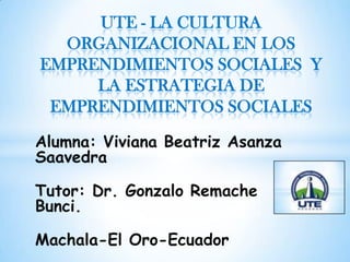 Alumna: Viviana Beatriz Asanza
Saavedra
Tutor: Dr. Gonzalo Remache
Bunci.
Machala-El Oro-Ecuador
UTE - LA CULTURA
ORGANIZACIONAL EN LOS
EMPRENDIMIENTOS SOCIALES Y
LA ESTRATEGIA DE
EMPRENDIMIENTOS SOCIALES
 