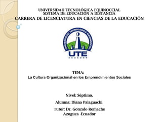 UNIVERSIDAD TECNOLÓGICA EQUINOCCIAL
SISTEMA DE EDUCACIÓN A DISTANCIA
CARRERA DE LICENCIATURA EN CIENCIAS DE LA EDUCACIÓN
TEMA:
La Cultura Organizacional en los Emprendimientos Sociales
Nivel: Séptimo.
Alumna: Diana Palaguachi
Tutor: Dr. Gonzalo Remache
Azogues -Ecuador
 