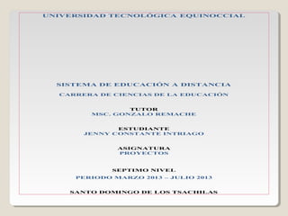 UNIVERSIDAD TECNOLÓGICA EQUINOCCIAL
SISTEMA DE EDUCACIÓN A DISTANCIA
CARRERA DE CIENCIAS DE LA EDUCACIÓN
TUTOR
MSC. GONZALO REMACHE
ESTUDIANTE
JENNY CONSTANTE INTRIAGO
ASIGNATURA
PROYECTOS
SEPTIMO NIVEL
PERIODO MARZO 2013 – JULIO 2013
SANTO DOMINGO DE LOS TSACHILAS
 
