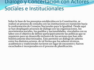 Diálogo y Concertación con Actores
Sociales e Institucionales
Sobre la base de los preceptos establecidos en la Constitución, se
realizó un proceso de consulta con las instituciones en transición hacia
la conformación de Consejos Nacionales para la Igualdad. Desde aquí
se han desplegado procesos de diálogo con las organizaciones, los
movimientos sociales, los pueblos y nacionalidades, vinculados con su
labor con el objetivo de definir participativamente las políticas que se
requieren para un desarrollo inclusivo de los sectores que han sido
históricamente discriminados. Esto permitió un diálogo de saberes
entre los distintos actores, de tal forma que los saberes técnicos,
académicos y tradicionales tuvieron un lugar de encuentro y fueron
escuchados e incorporados en el proceso de planificación.
 