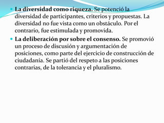  La diversidad como riqueza. Se potenció la
diversidad de participantes, criterios y propuestas. La
diversidad no fue vista como un obstáculo. Por el
contrario, fue estimulada y promovida.
 La deliberación por sobre el consenso. Se promovió
un proceso de discusión y argumentación de
posiciones, como parte del ejercicio de construcción de
ciudadanía. Se partió del respeto a las posiciones
contrarias, de la tolerancia y el pluralismo.
 