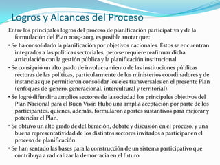Logros y Alcances del Proceso
Entre los principales logros del proceso de planificación participativa y de la
formulación del Plan 2009-2013, es posible anotar que:
• Se ha consolidado la planificación por objetivos nacionales. Éstos se encuentran
integrados a las políticas sectoriales, pero se requiere reafirmar dicha
articulación con la gestión pública y la planificación institucional.
• Se consiguió un alto grado de involucramiento de las instituciones públicas
rectoras de las políticas, particularmente de los ministerios coordinadores y de
instancias que permitieron consolidar los ejes transversales en el presente Plan
(enfoques de género, generacional, intercultural y territorial).
• Se logró difundir a amplios sectores de la sociedad los principales objetivos del
Plan Nacional para el Buen Vivir. Hubo una amplia aceptación por parte de los
participantes, quienes, además, formularon aportes sustantivos para mejorar y
potenciar el Plan.
• Se obtuvo un alto grado de deliberación, debate y discusión en el proceso, y una
buena representatividad de los distintos sectores invitados a participar en el
proceso de planificación.
• Se han sentado las bases para la construcción de un sistema participativo que
contribuya a radicalizar la democracia en el futuro.
 