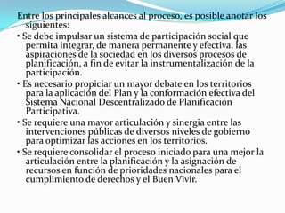 Entre los principales alcances al proceso, es posible anotar los
siguientes:
• Se debe impulsar un sistema de participación social que
permita integrar, de manera permanente y efectiva, las
aspiraciones de la sociedad en los diversos procesos de
planificación, a fin de evitar la instrumentalización de la
participación.
• Es necesario propiciar un mayor debate en los territorios
para la aplicación del Plan y la conformación efectiva del
Sistema Nacional Descentralizado de Planificación
Participativa.
• Se requiere una mayor articulación y sinergia entre las
intervenciones públicas de diversos niveles de gobierno
para optimizar las acciones en los territorios.
• Se requiere consolidar el proceso iniciado para una mejor la
articulación entre la planificación y la asignación de
recursos en función de prioridades nacionales para el
cumplimiento de derechos y el Buen Vivir.
 
