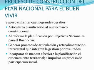 PROCESO DE CONSTRUCCION DEL
PLAN NACIONAL PARA EL BUEN
VIVIR
Supuso enfrentar cuatro grandes desafíos:
 Articular la planificación al nuevo marco
constitucional.
 Al reforzar la planificación por Objetivos Nacionales
para el Buen Vivir.
 Generar procesos de articulación y retroalimentación
interestatal que integren la gestión por resultados
 Incorporar de manera efectiva a la planificación el
ordenamiento territorial; e impulsar un proceso de
participación social.
 