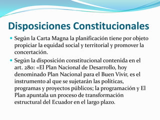 Disposiciones Constitucionales
 Según la Carta Magna la planificación tiene por objeto
propiciar la equidad social y territorial y promover la
concertación.
 Según la disposición constitucional contenida en el
art. 280: «El Plan Nacional de Desarrollo, hoy
denominado Plan Nacional para el Buen Vivir, es el
instrumento al que se sujetarán las políticas,
programas y proyectos públicos; la programación y El
Plan apuntala un proceso de transformación
estructural del Ecuador en el largo plazo.
 