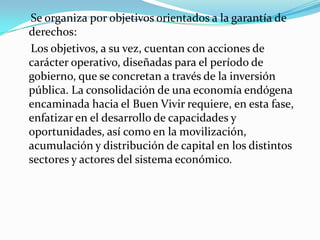 Se organiza por objetivos orientados a la garantía de
derechos:
Los objetivos, a su vez, cuentan con acciones de
carácter operativo, diseñadas para el período de
gobierno, que se concretan a través de la inversión
pública. La consolidación de una economía endógena
encaminada hacia el Buen Vivir requiere, en esta fase,
enfatizar en el desarrollo de capacidades y
oportunidades, así como en la movilización,
acumulación y distribución de capital en los distintos
sectores y actores del sistema económico.
 
